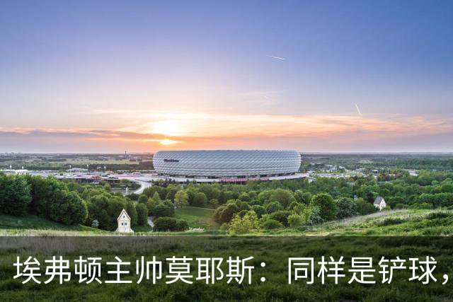 埃弗顿主帅莫耶斯:同样是铲球,我们领了黄牌,切尔西逃过处罚
